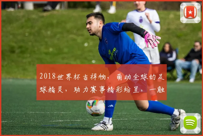 2018世界杯吉祥物，萌动全球的足球精灵，助力赛事精彩纷呈，一触即发