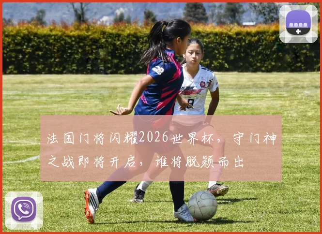 法国门将闪耀2026世界杯，守门神之战即将开启，谁将脱颖而出
