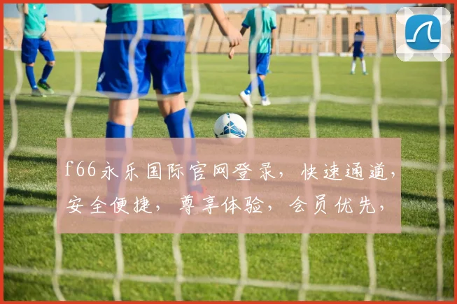 f66永乐国际官网登录，快速通道，安全便捷，尊享体验，会员优先，畅游无忧