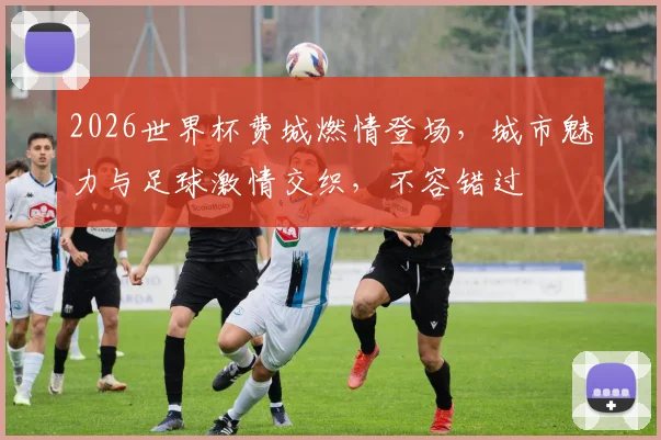 2026世界杯费城燃情登场，城市魅力与足球激情交织，不容错过