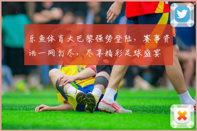 乐鱼体育大巴黎强势登陆，赛事资讯一网打尽，尽享精彩足球盛宴