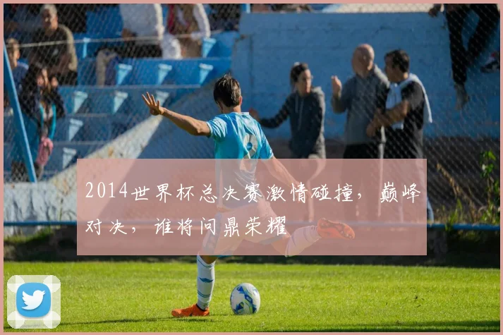 2014世界杯总决赛激情碰撞，巅峰对决，谁将问鼎荣耀