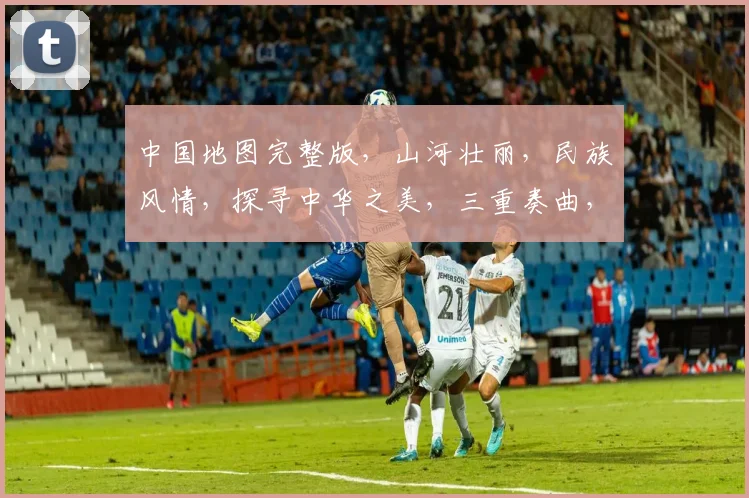 中国地图完整版，山河壮丽，民族风情，探寻中华之美，三重奏曲，传唱华夏辉煌