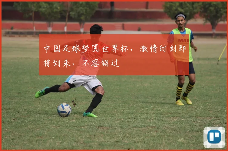 中国足球梦圆世界杯，激情时刻即将到来，不容错过