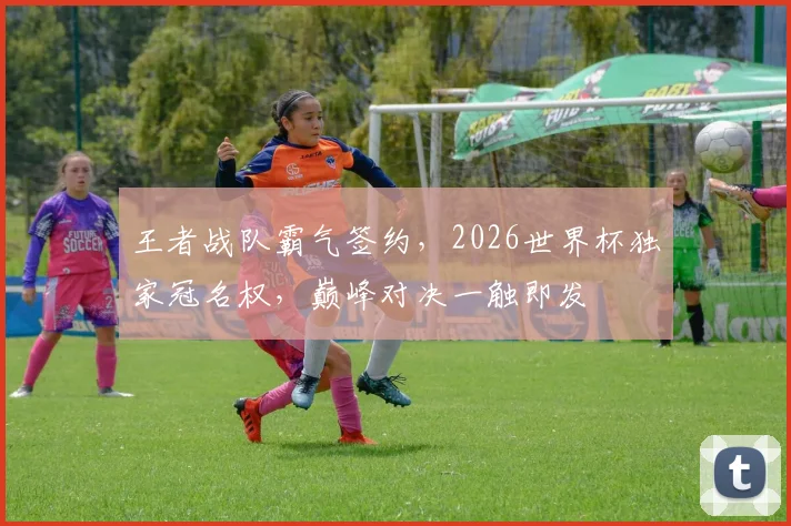 王者战队霸气签约，2026世界杯独家冠名权，巅峰对决一触即发