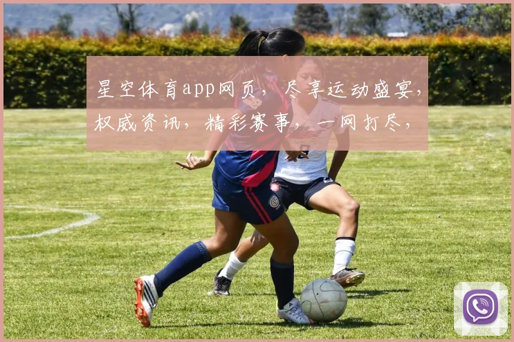 星空体育app网页，尽享运动盛宴，权威资讯，精彩赛事，一网打尽，三步直达